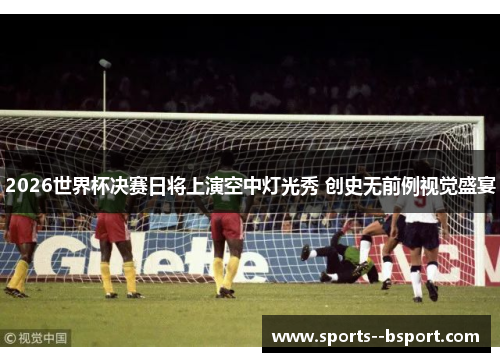 2026世界杯决赛日将上演空中灯光秀 创史无前例视觉盛宴