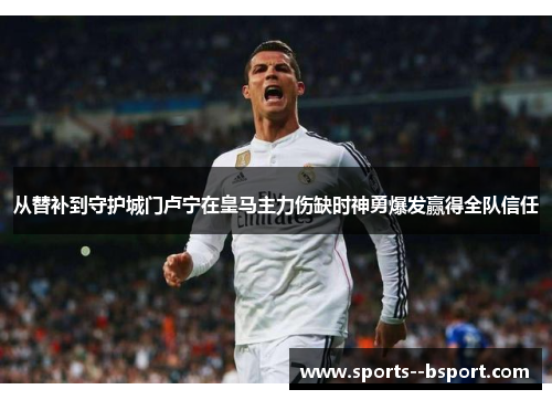 从替补到守护城门卢宁在皇马主力伤缺时神勇爆发赢得全队信任